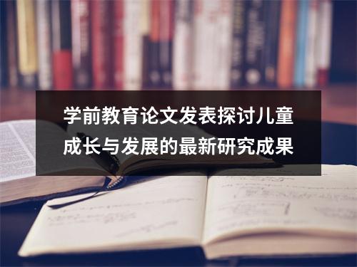 学前教育论文发表探讨儿童成长与发展的最新研究成果