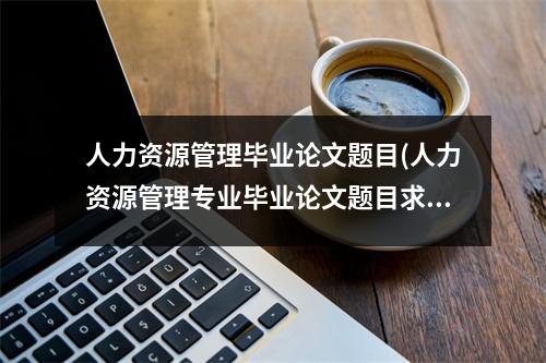 人力资源管理毕业论文题目(人力资源管理专业毕业论文题目求推荐)